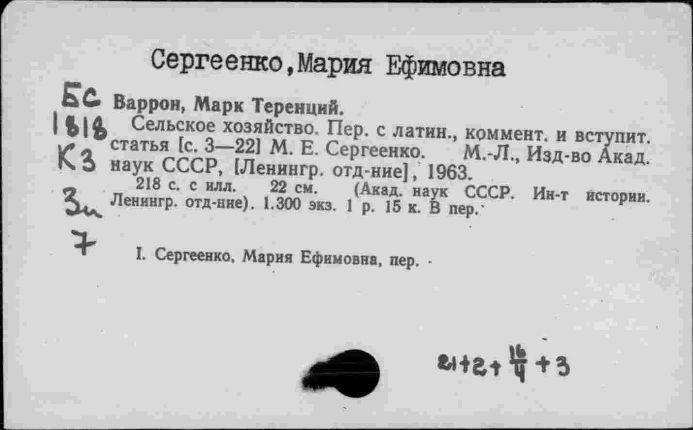 ﻿Сергеенко,Мария Ефимовна
. Варрон, Марк Теренций.
• Ы& Сельское хозяйство. Пер. с латин., коммент, и вступит, статья [с. 3—22] М. Е. Сергеенко. М.Л., Изд-во Акад.
14 3 наук СССР, ІЛенингр. отд-ние], 1963.
218 с. с илл. И см. (Акад, наук СССР. Ин-т истории. Ленингр. отд-ние). 1.300 экз. 1 р. 15 к. В пер."	р
I. Сергеенко, Мария Ефимовна, пер. •
